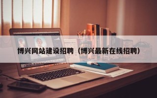 酒泉博兴网站建设招聘（博兴最新在线招聘）