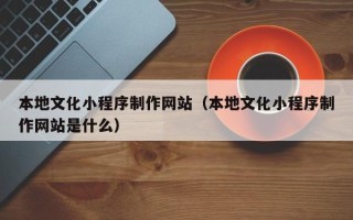 酒泉本地文化小程序制作网站（本地文化小程序制作网站是什么）